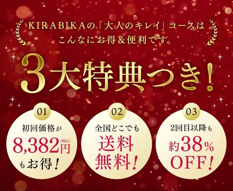 KIRABIKAの「大人のキレイ」コースは こんなにお得＆便利です。 3大特典つき！ 01 初回価格が8,382円（税込）もお得！ 02 全国どこでも 送料 無料！ 03 2回目以降も 約38％ OFF！